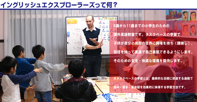 イングリッシュエクスプローラーズって何？6歳から11歳までの小学生のための課外英語教室です。
タスクベースの学習で、子供が自分の周囲の世界に興味を持ち（探検し）、自信を持って英語で自己表現できるようにします。そのための安全・快適な環境を提供します。 ※タスクベースの学習とは、最終的な目標に到達する過程で読み・
書き・英会話を効果的に体得する学習方法です。 